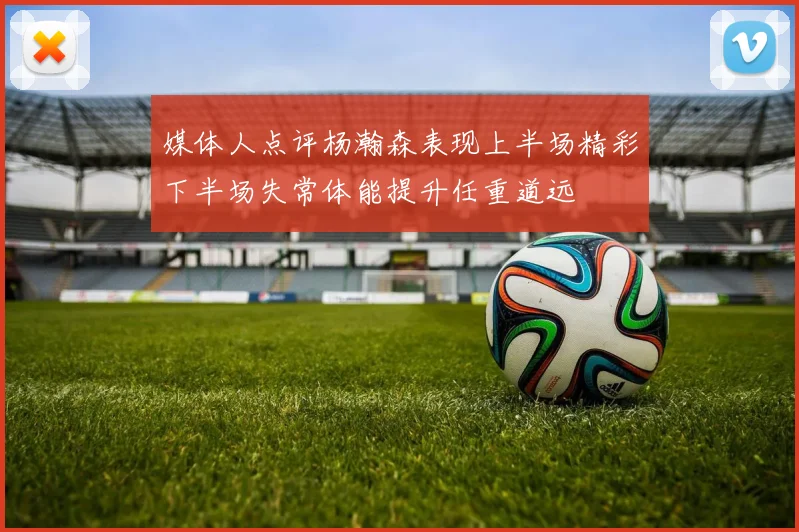 媒体人点评杨瀚森表现上半场精彩下半场失常体能提升任重道远