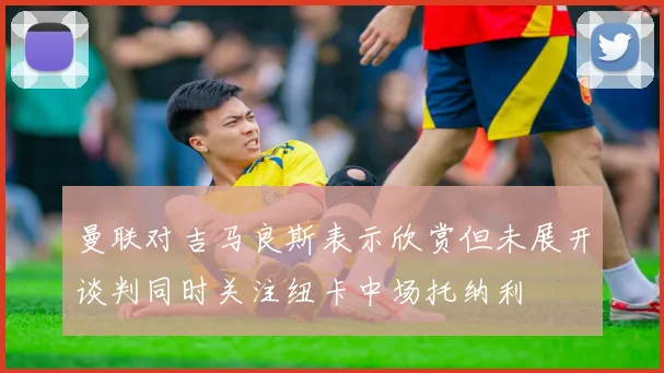 曼联对吉马良斯表示欣赏但未展开谈判同时关注纽卡中场托纳利