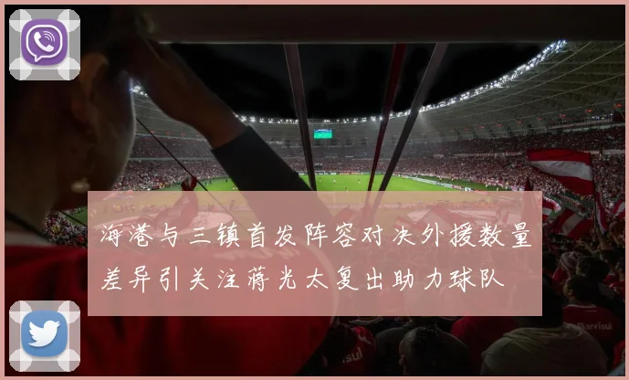海港与三镇首发阵容对决外援数量差异引关注蒋光太复出助力球队