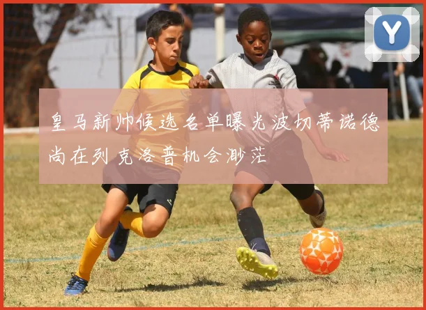 皇马新帅候选名单曝光波切蒂诺德尚在列克洛普机会渺茫