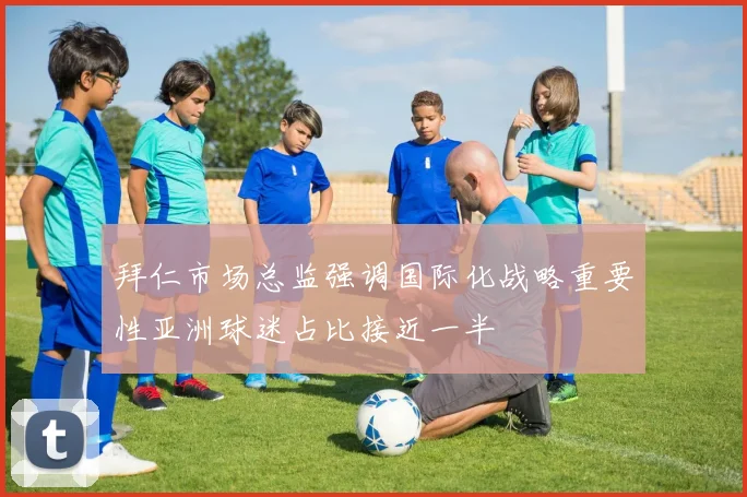 拜仁市场总监强调国际化战略重要性亚洲球迷占比接近一半