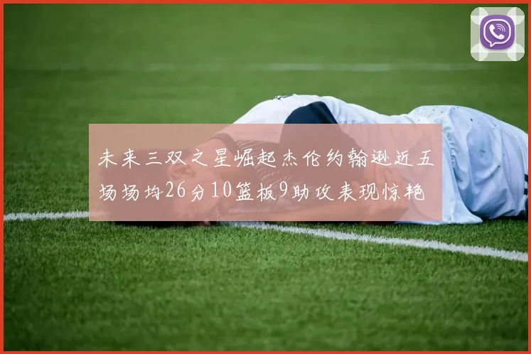 未来三双之星崛起杰伦约翰逊近五场场均26分10篮板9助攻表现惊艳