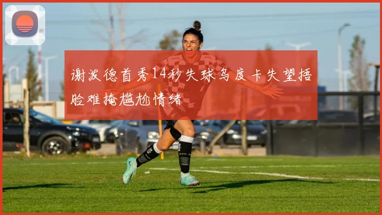 谢泼德首秀14秒失球乌度卡失望捂脸难掩尴尬情绪