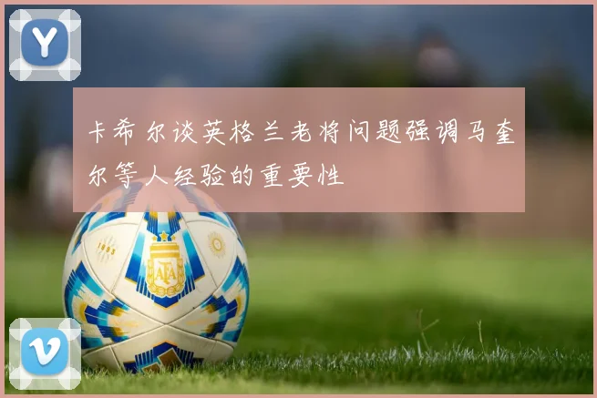 卡希尔谈英格兰老将问题强调马奎尔等人经验的重要性