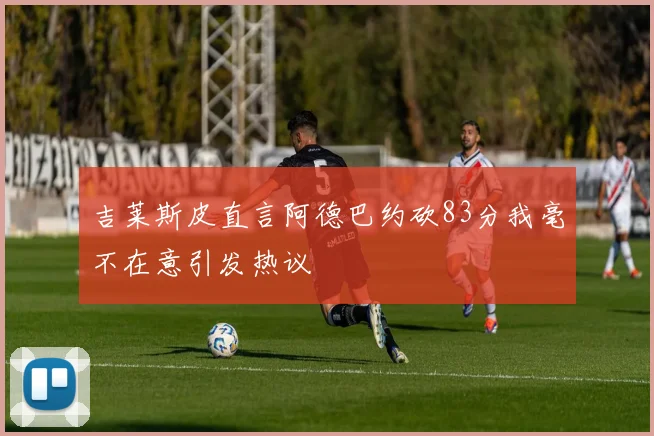 吉莱斯皮直言阿德巴约砍83分我毫不在意引发热议