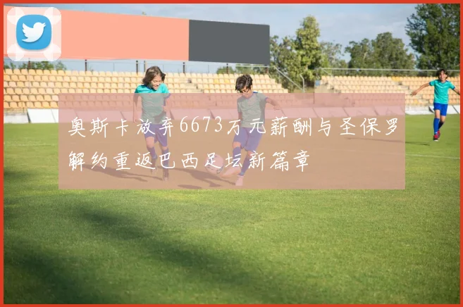 奥斯卡放弃6673万元薪酬与圣保罗解约重返巴西足坛新篇章