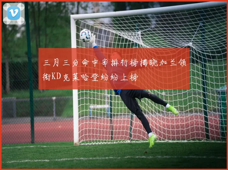 三月三分命中率排行榜揭晓加兰领衔KD克莱哈登纷纷上榜