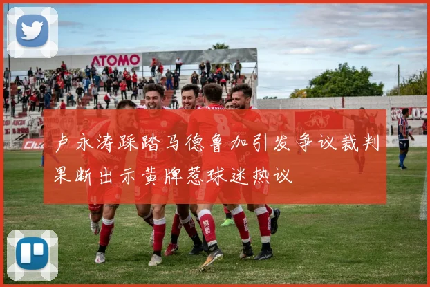卢永涛踩踏马德鲁加引发争议裁判果断出示黄牌惹球迷热议