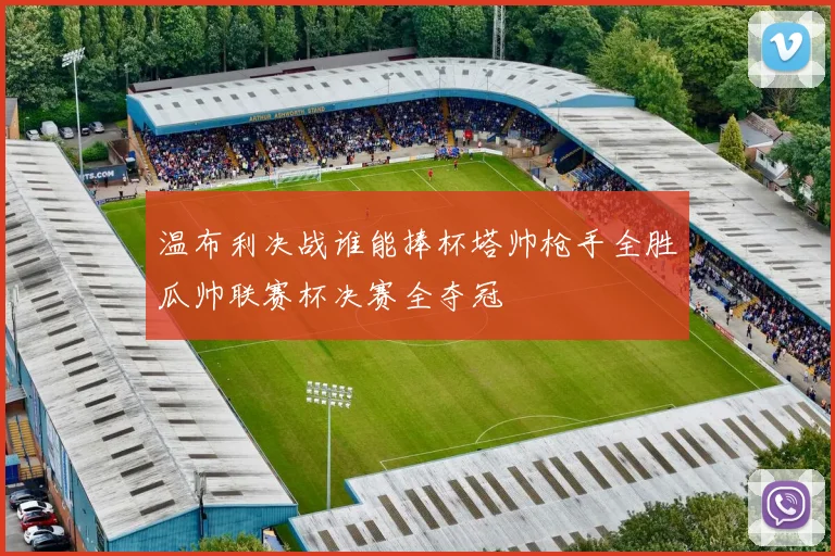 温布利决战谁能捧杯塔帅枪手全胜瓜帅联赛杯决赛全夺冠