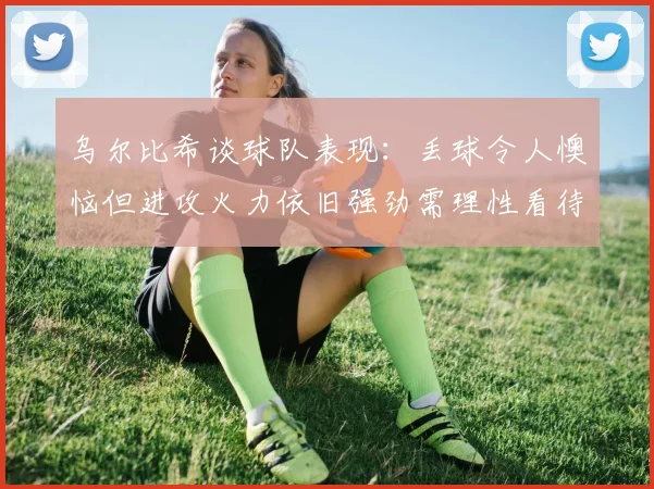 乌尔比希谈球队表现：丢球令人懊恼但进攻火力依旧强劲需理性看待