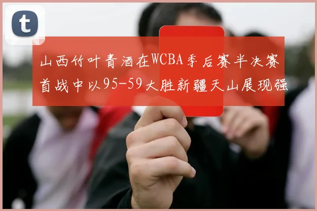 山西竹叶青酒在WCBA季后赛半决赛首战中以95-59大胜新疆天山展现强劲实力
