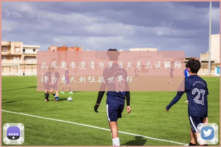 扎尼奥洛澄清与罗马关系无误解期待为意大利征战世界杯