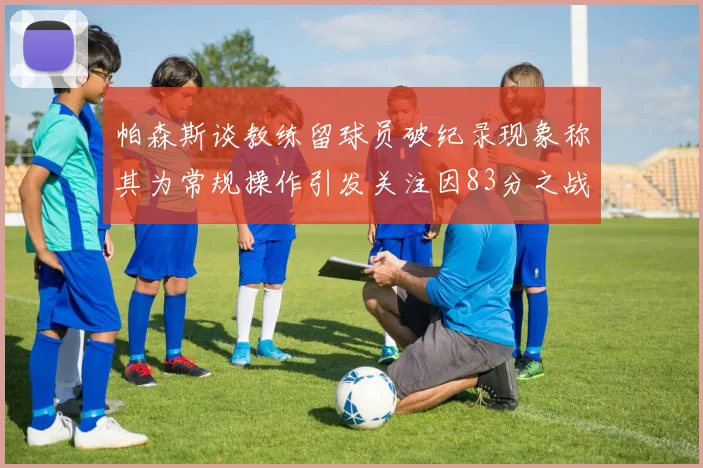 帕森斯谈教练留球员破纪录现象称其为常规操作引发关注因83分之战