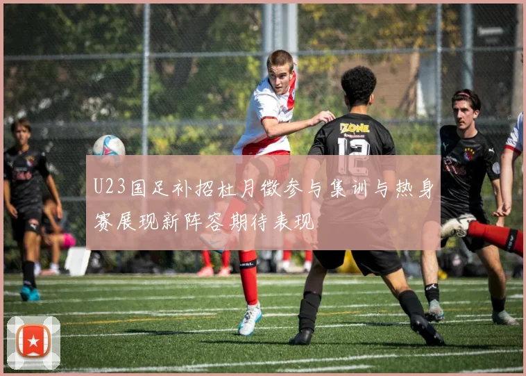 U23国足补招杜月徵参与集训与热身赛展现新阵容期待表现