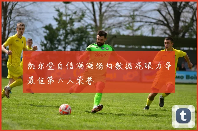 凯尔登自信满满场均数据亮眼力争最佳第六人荣誉