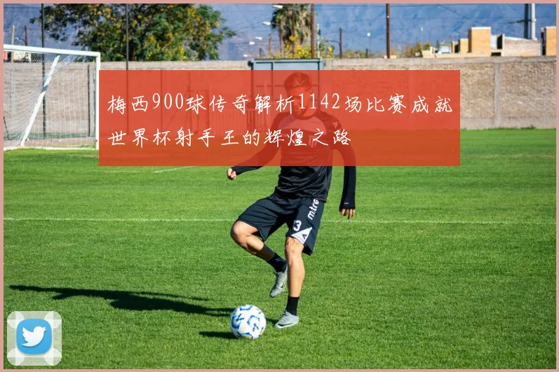 梅西900球传奇解析1142场比赛成就世界杯射手王的辉煌之路